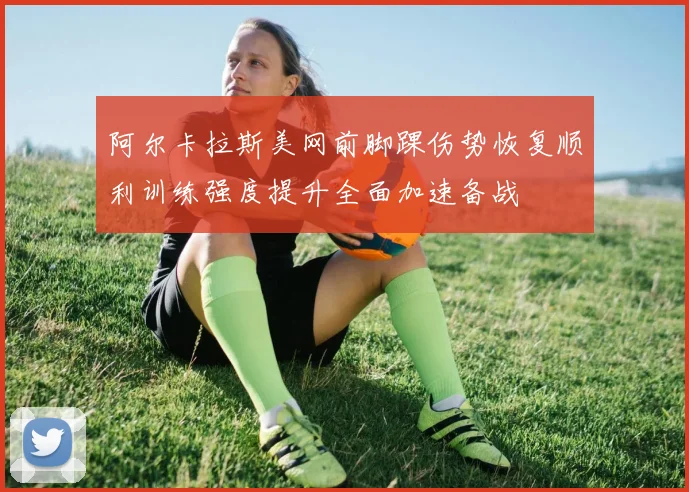 阿尔卡拉斯美网前脚踝伤势恢复顺利训练强度提升全面加速备战