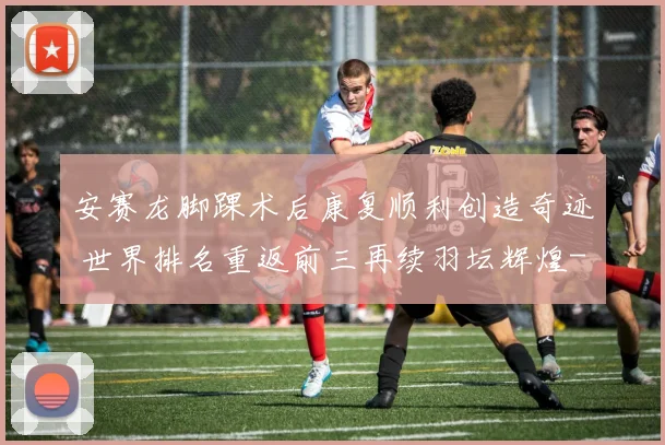 安赛龙脚踝术后康复顺利创造奇迹 世界排名重返前三再续羽坛辉煌