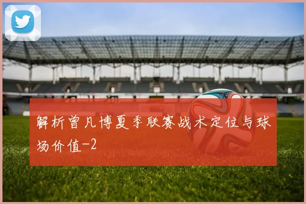 解析曾凡博夏季联赛战术定位与球场价值