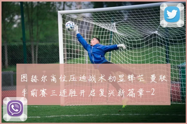图赫尔高位压迫战术初显锋芒 曼联季前赛三连胜开启复兴新篇章