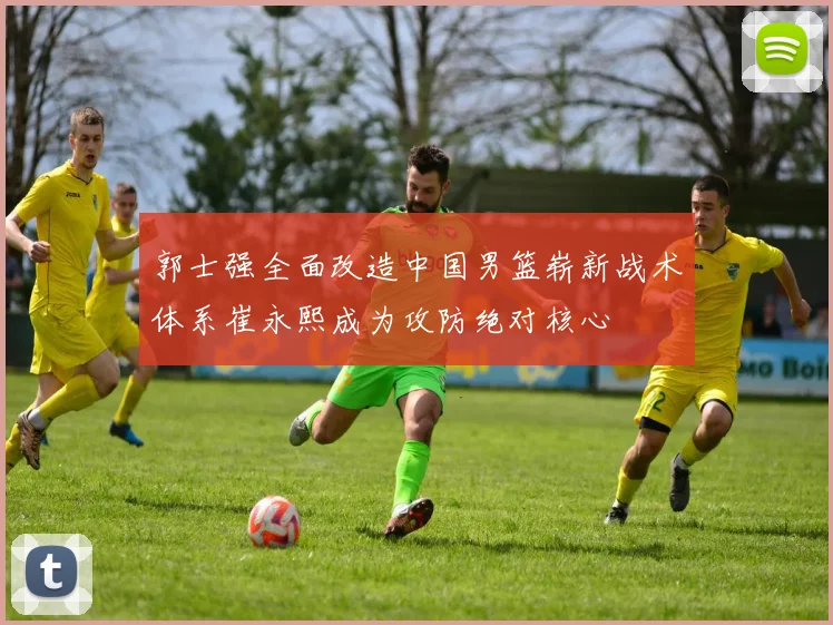 郭士强全面改造中国男篮崭新战术体系崔永熙成为攻防绝对核心
