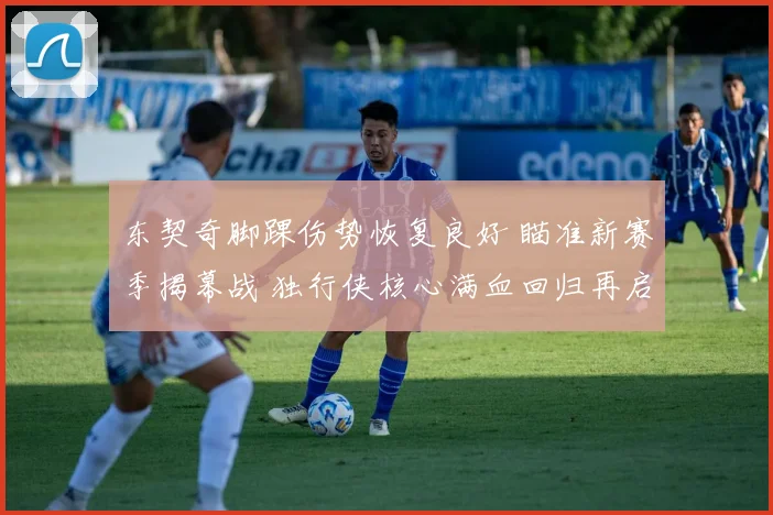 东契奇脚踝伤势恢复良好 瞄准新赛季揭幕战 独行侠核心满血回归再启航