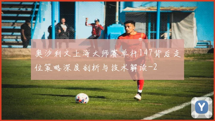 奥沙利文上海大师赛单杆147背后走位策略深度剖析与技术解读