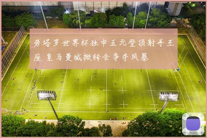 劳塔罗世界杯独中五元登顶射手王座 皇马曼城掀转会争夺风暴