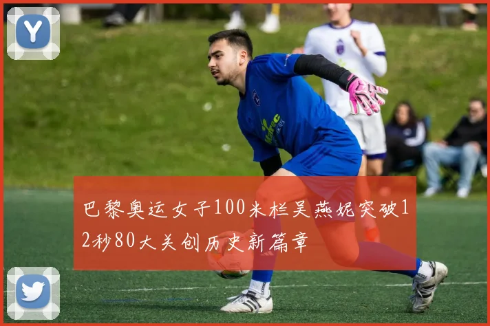 巴黎奥运女子100米栏吴燕妮突破12秒80大关创历史新篇章