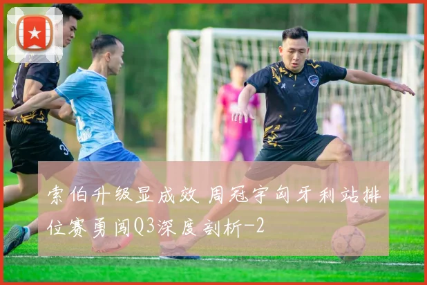 索伯升级显成效 周冠宇匈牙利站排位赛勇闯Q3深度剖析