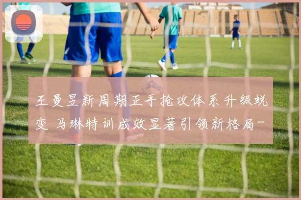 王曼昱新周期正手抢攻体系升级蜕变 马琳特训成效显著引领新格局