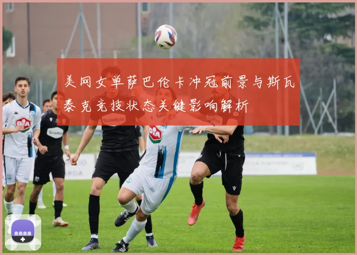 美网女单萨巴伦卡冲冠前景与斯瓦泰克竞技状态关键影响解析