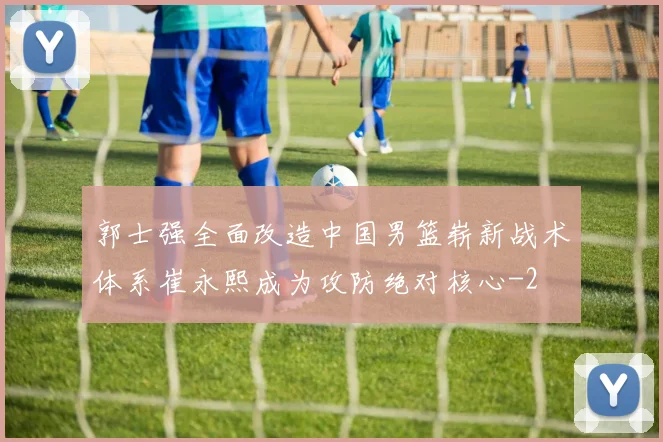 郭士强全面改造中国男篮崭新战术体系崔永熙成为攻防绝对核心