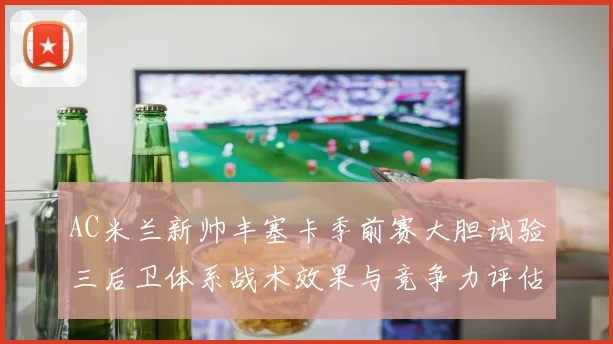 AC米兰新帅丰塞卡季前赛大胆试验三后卫体系战术效果与竞争力评估