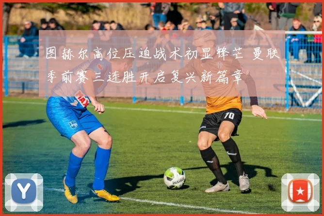 图赫尔高位压迫战术初显锋芒 曼联季前赛三连胜开启复兴新篇章