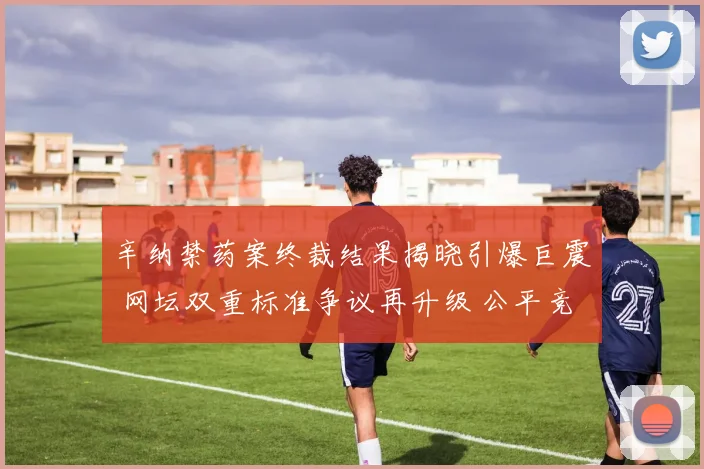 辛纳禁药案终裁结果揭晓引爆巨震 网坛双重标准争议再升级 公平竞赛原则受严峻挑战