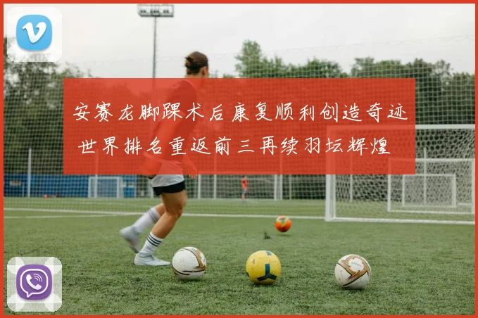 安赛龙脚踝术后康复顺利创造奇迹 世界排名重返前三再续羽坛辉煌