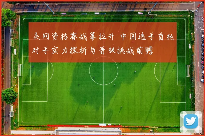 美网资格赛战幕拉开 中国选手首轮对手实力探析与晋级挑战前瞻