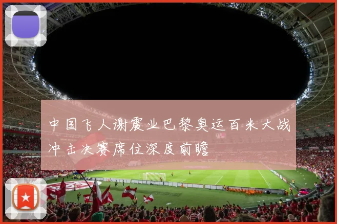 中国飞人谢震业巴黎奥运百米大战冲击决赛席位深度前瞻