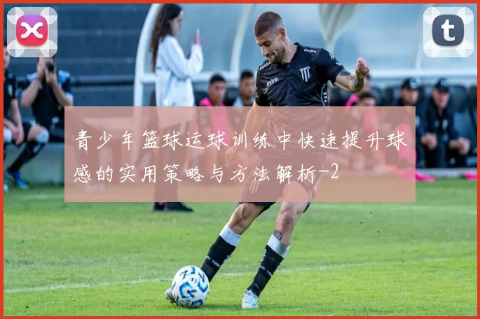 青少年篮球运球训练中快速提升球感的实用策略与方法解析