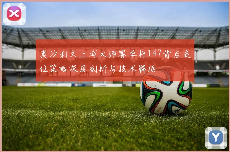 奥沙利文上海大师赛单杆147背后走位策略深度剖析与技术解读