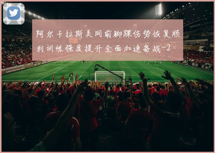 阿尔卡拉斯美网前脚踝伤势恢复顺利训练强度提升全面加速备战