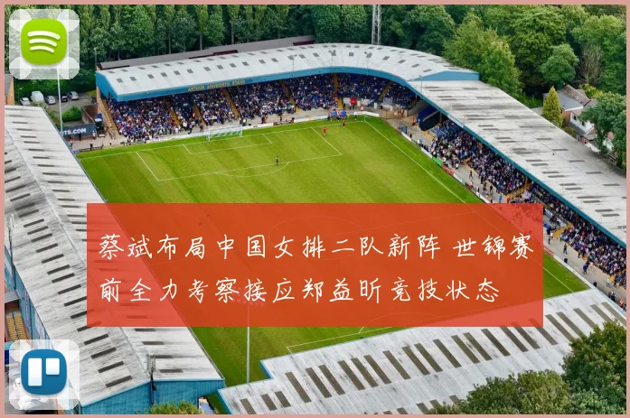 蔡斌布局中国女排二队新阵 世锦赛前全力考察接应郑益昕竞技状态