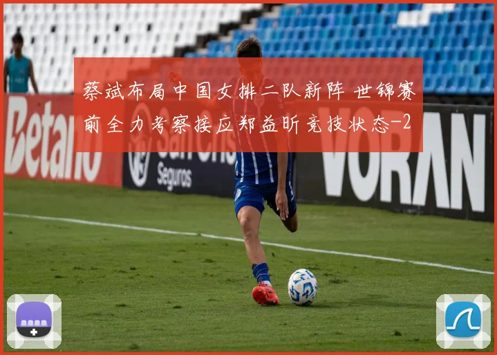 蔡斌布局中国女排二队新阵 世锦赛前全力考察接应郑益昕竞技状态