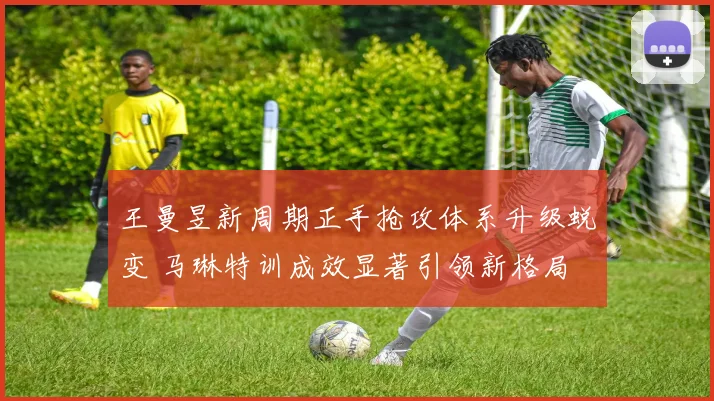 王曼昱新周期正手抢攻体系升级蜕变 马琳特训成效显著引领新格局