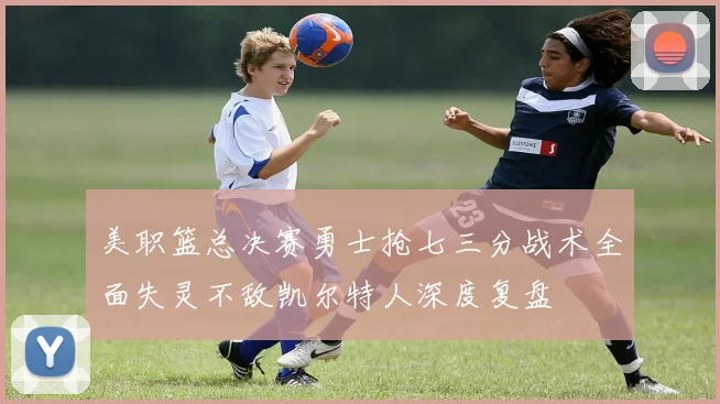 美职篮总决赛勇士抢七三分战术全面失灵不敌凯尔特人深度复盘