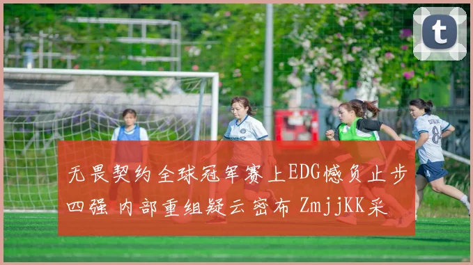无畏契约全球冠军赛上EDG憾负止步四强 内部重组疑云密布 ZmjjKK采访流露退意