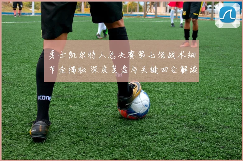 勇士凯尔特人总决赛第七场战术细节全揭秘 深度复盘与关键回合解读