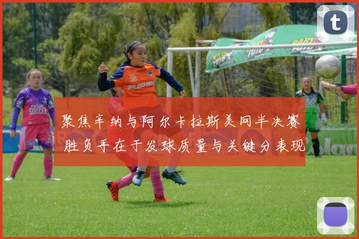 聚焦辛纳与阿尔卡拉斯美网半决赛 胜负手在于发球质量与关键分表现