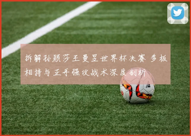 拆解孙颖莎王曼昱世界杯决赛 多板相持与正手强攻战术深度剖析