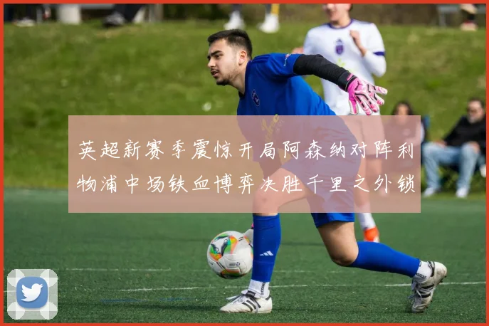 英超新赛季震惊开局阿森纳对阵利物浦中场铁血博弈决胜千里之外锁定走势
